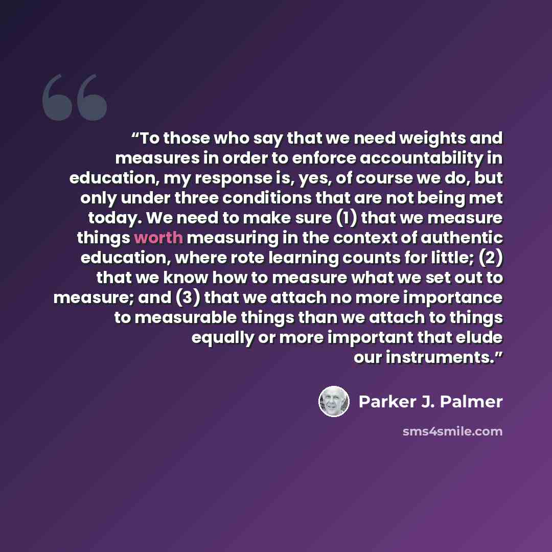 “To those who say that we need weights and measures in order to enforce accountability in education, my response is, yes, of course we do, but only under three conditions that are not being met today. We need to make sure (1) that we measure things worth measuring in the context of authentic…” quote by Parker J. Palmer