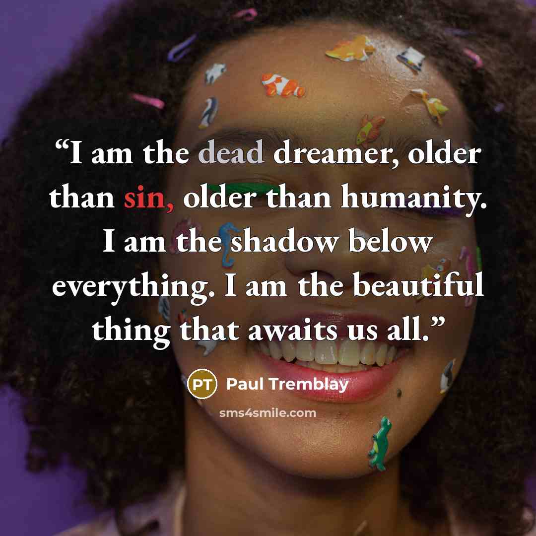 “I am the dead dreamer, older than sin, older than humanity. I am the shadow below everything. I am the beautiful thing that awaits us all.” quote by Paul Tremblay
