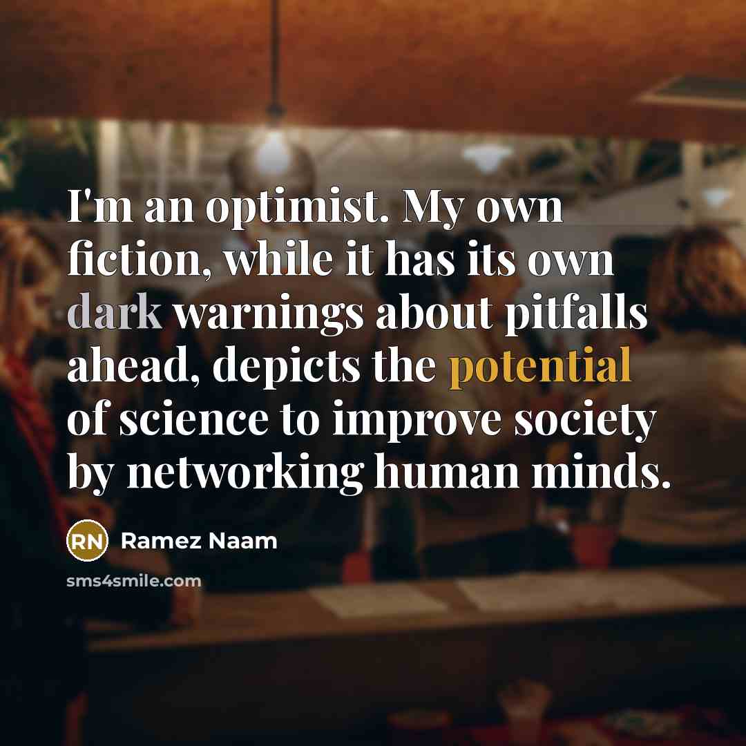 “I'm an optimist. My own fiction, while it has its own dark warnings about pitfalls ahead, depicts the potential of science to improve society by networking human minds.” quote by Ramez Naam