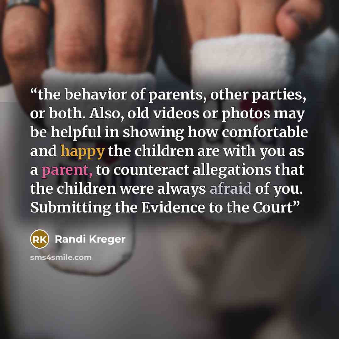 “the behavior of parents, other parties, or both. Also, old videos or photos may be helpful in showing how comfortable and happy the children are with you as a parent, to counteract allegations that the children were always afraid of you. Submitting the Evidence to the Court” quote by Randi Kreger