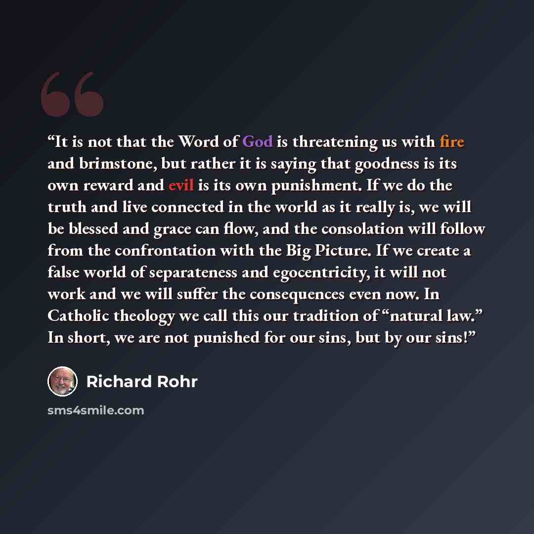 “It is not that the Word of God is threatening us with fire and brimstone, but rather it is saying that goodness is its own reward and evil is its own punishment. If we do the truth and live connected in the world as it really is, we will be blessed and grace can flow, and the consolation will…” quote by Richard Rohr