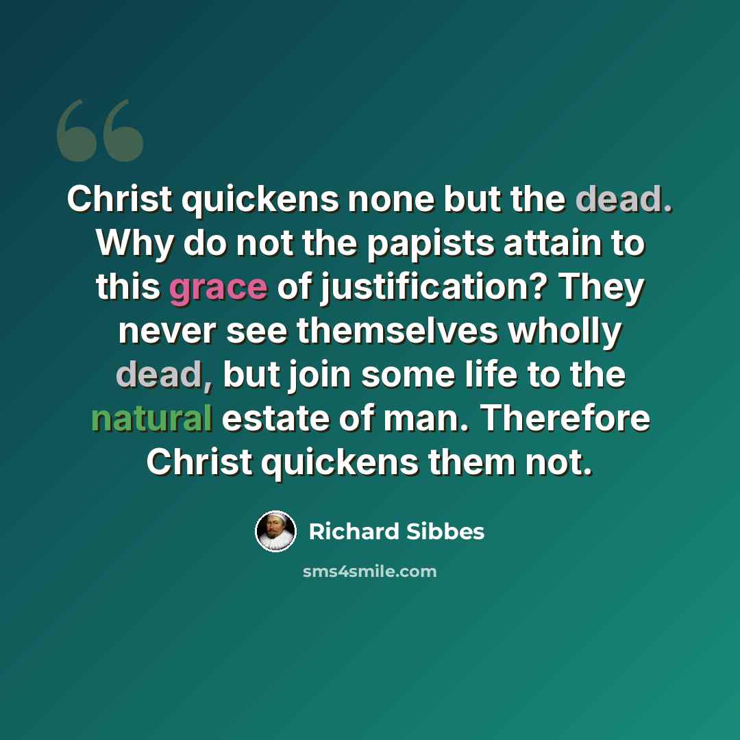 “Christ quickens none but the dead. Why do not the papists attain to this grace of justification? They never see themselves wholly dead, but join some life to the natural estate of man. Therefore Christ quickens them not.” quote by Richard Sibbes