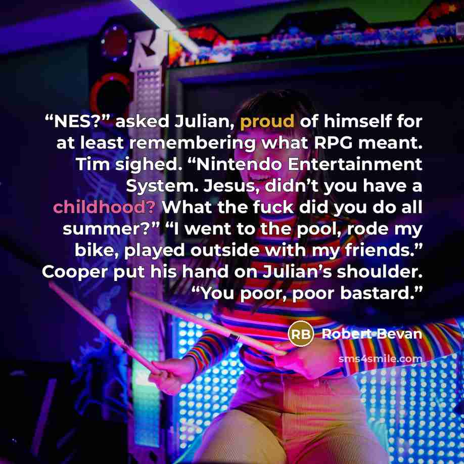 “NES?” asked Julian, proud of himself for at least remembering what RPG meant. Tim sighed. “Nintendo Entertainment System. Jesus, didn’t you have a childhood? What the fuck did you do all summer?” “I went to the pool, rode my bike, played outside with my friends.” Cooper put his hand on Julian’s…” quote by Robert Bevan