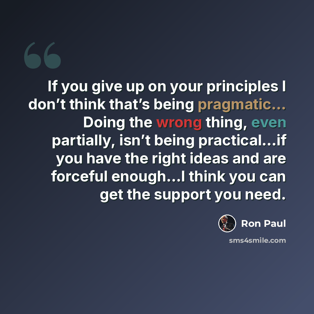 “If you give up on your principles I don’t think that’s being pragmatic... Doing the wrong thing, even partially, isn’t being practical...if you have the right ideas and are forceful enough...I think you can get the support you need.” quote by Ron Paul