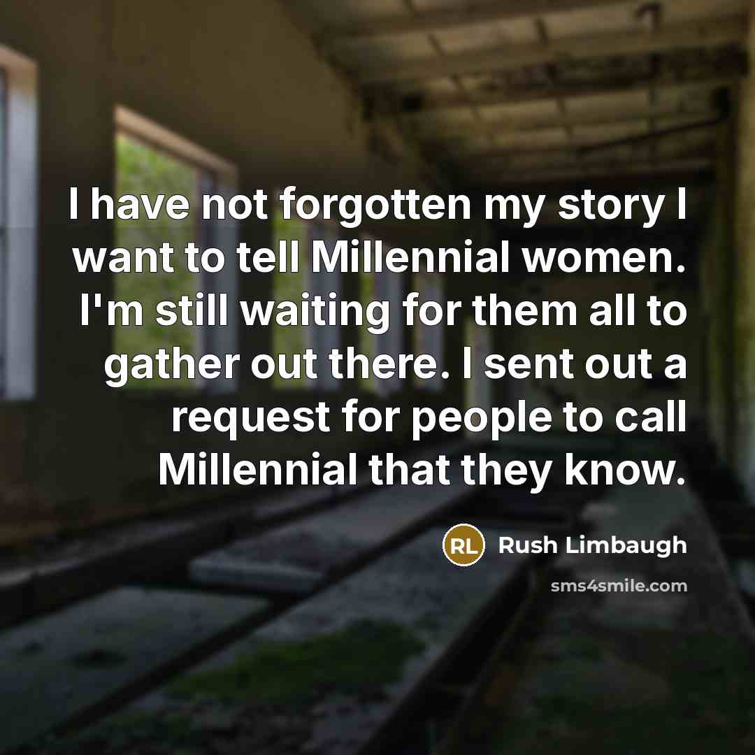 “I have not forgotten my story I want to tell Millennial women. I'm still waiting for them all to gather out there. I sent out a request for people to call Millennial that they know.” quote by Rush Limbaugh