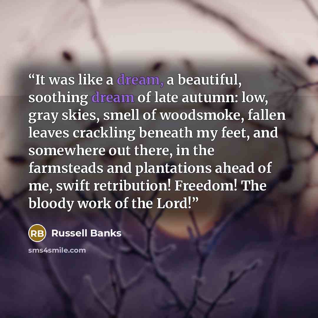 “It was like a dream, a beautiful, soothing dream of late autumn: low, gray skies, smell of woodsmoke, fallen leaves crackling beneath my feet, and somewhere out there, in the farmsteads and plantations ahead of me, swift retribution! Freedom! The bloody work of the Lord!” quote by Russell Banks