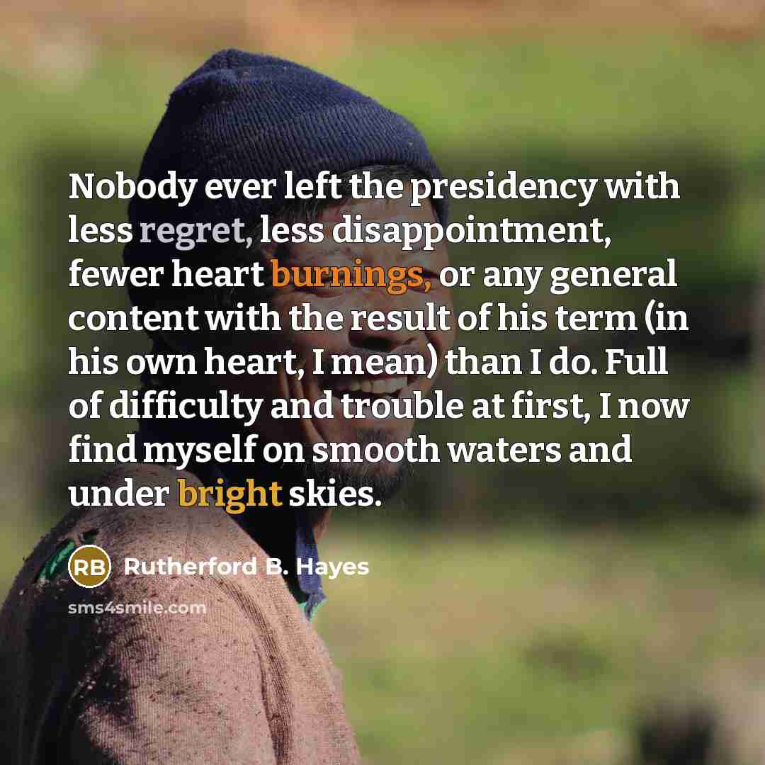 “Nobody ever left the presidency with less regret, less disappointment, fewer heart burnings, or any general content with the result of his term (in his own heart, I mean) than I do. Full of difficulty and trouble at first, I now find myself on smooth waters and under bright skies.” quote by Rutherford B. Hayes