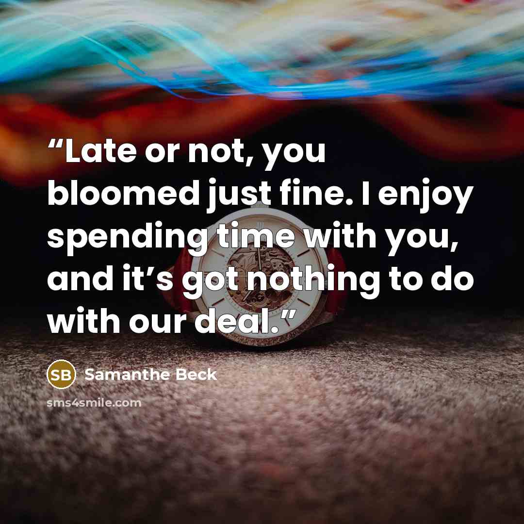 “Late or not, you bloomed just fine. I enjoy spending time with you, and it’s got nothing to do with our deal.” quote by Samanthe Beck