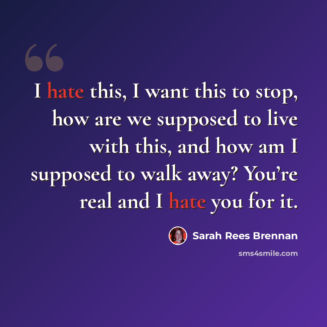 “I hate this, I want this to stop, how are we supposed to live with this, and how am I supposed to walk away? You’re real and I hate you for it.” quote by Sarah Rees Brennan