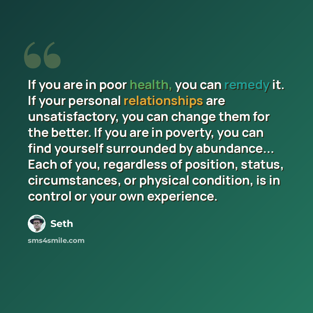 “If you are in poor health, you can remedy it. If your personal relationships are unsatisfactory, you can change them for the better. If you are in poverty, you can find yourself surrounded by abundance... Each of you, regardless of position, status, circumstances, or physical condition, is in…” quote by Seth