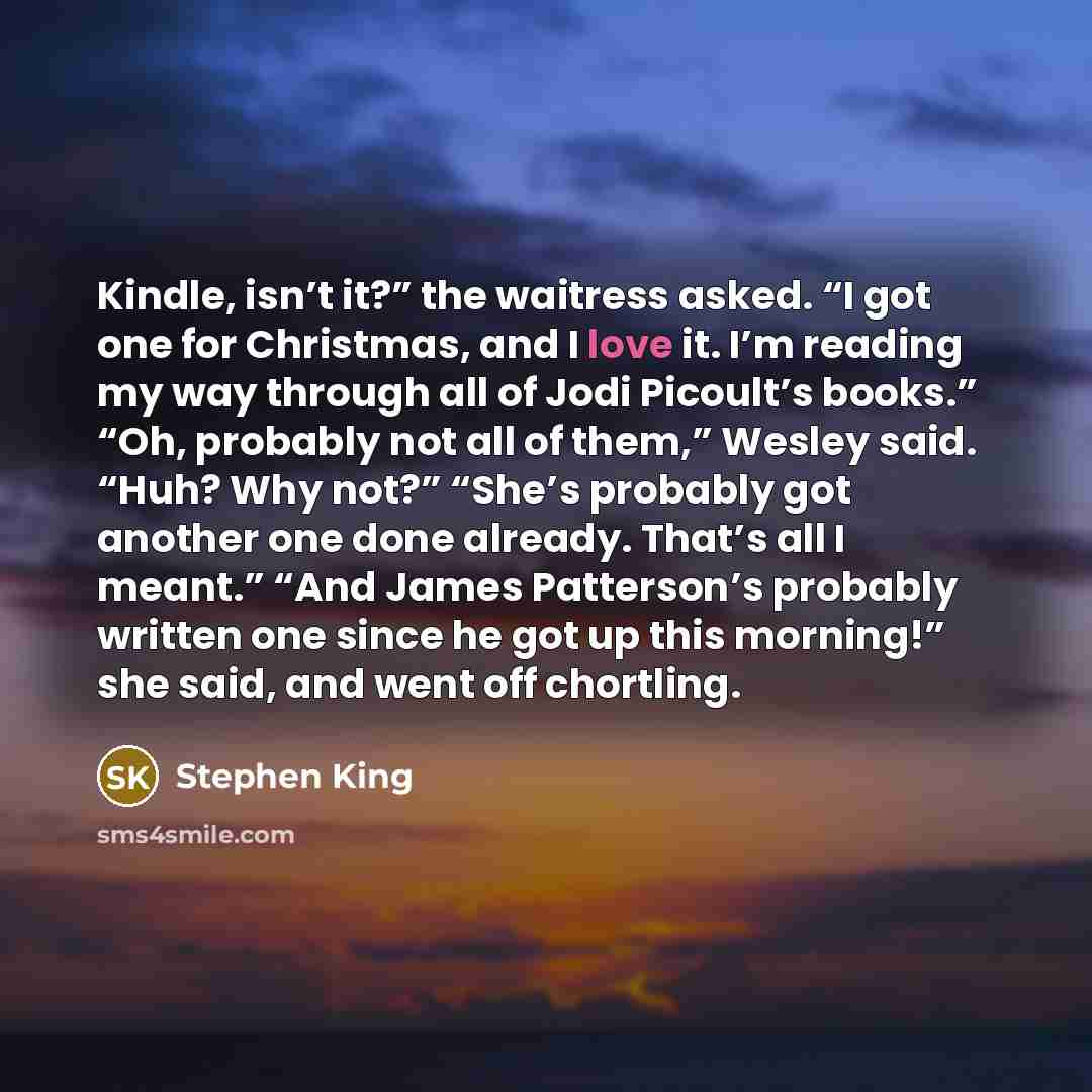 “Kindle, isn’t it?” the waitress asked. “I got one for Christmas, and I love it. I’m reading my way through all of Jodi Picoult’s books.” “Oh, probably not all of them,” Wesley said. “Huh? Why not?” “She’s probably got another one done already. That’s all I meant.” “And James Patterson’s probably…” quote by Stephen King