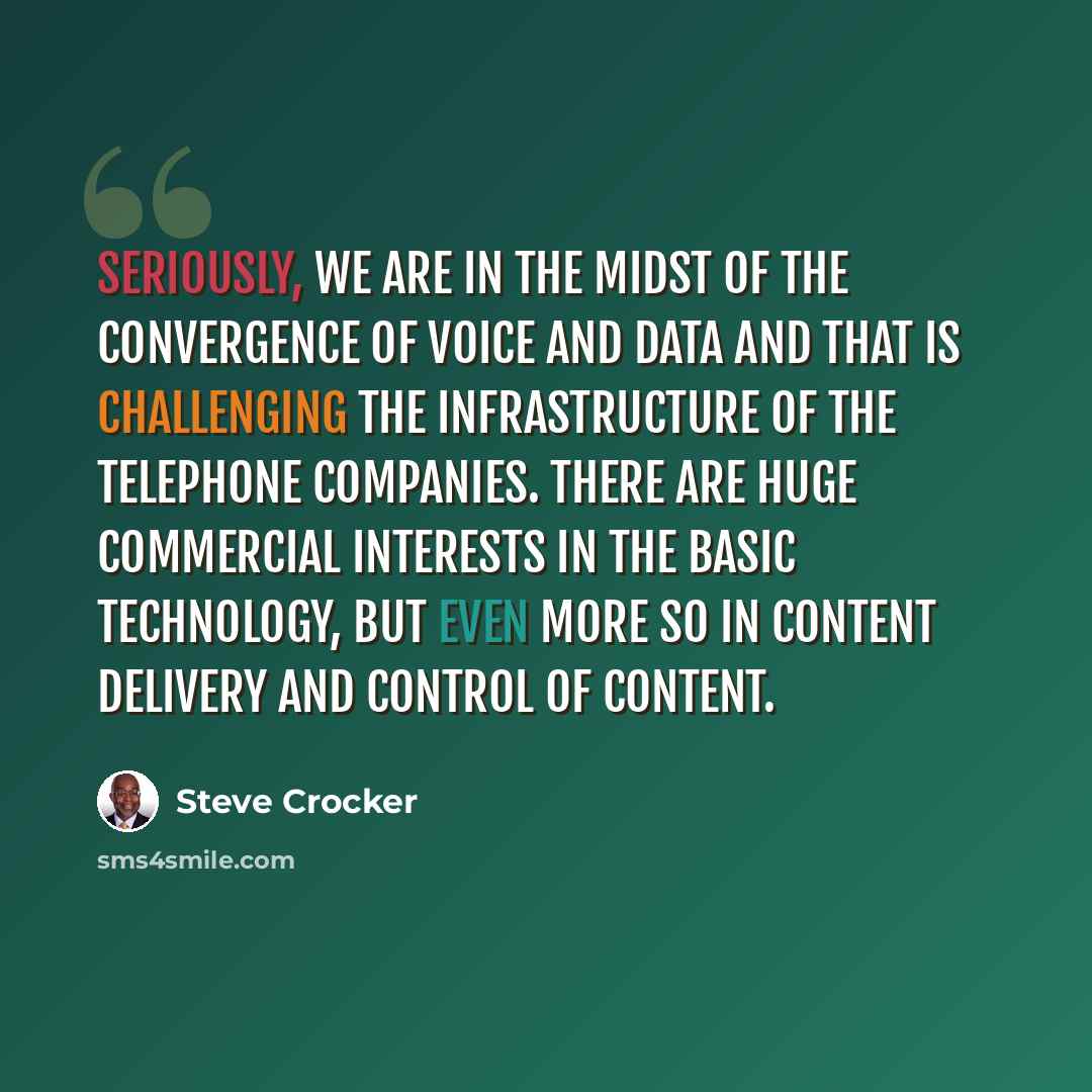 “Seriously, we are in the midst of the convergence of voice and data and that is challenging the infrastructure of the telephone companies. There are huge commercial interests in the basic technology, but even more so in content delivery and control of content.” quote by Steve Crocker