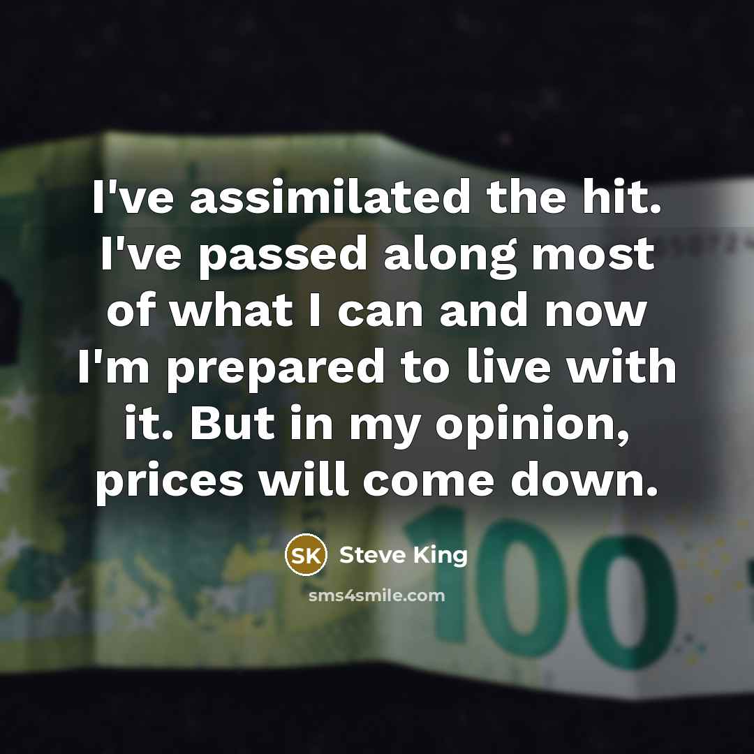 “I've assimilated the hit. I've passed along most of what I can and now I'm prepared to live with it. But in my opinion, prices will come down.” quote by Steve King