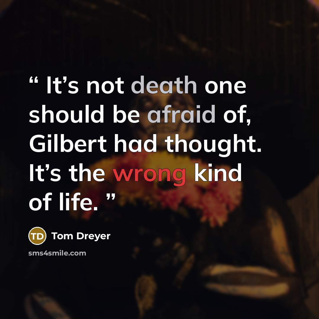 “It’s not death one should be afraid of, Gilbert had thought. It’s the wrong kind of life.” quote by Tom Dreyer