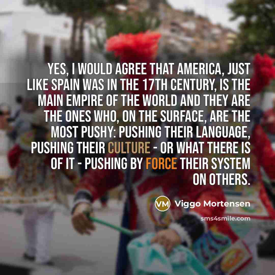 “Yes, I would agree that America, just like Spain was in the 17th Century, is the main empire of the world and they are the ones who, on the surface, are the most pushy: pushing their language, pushing their culture - or what there is of it - pushing by force their system on others.” quote by Viggo Mortensen
