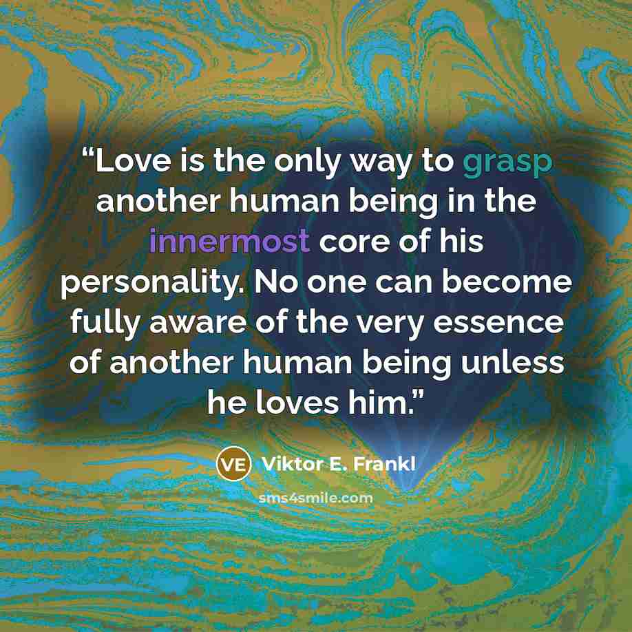 “Love is the only way to grasp another human being in the innermost core of his personality. No one can become fully aware of the very essence of another human being unless he loves him.” quote by Viktor E. Frankl