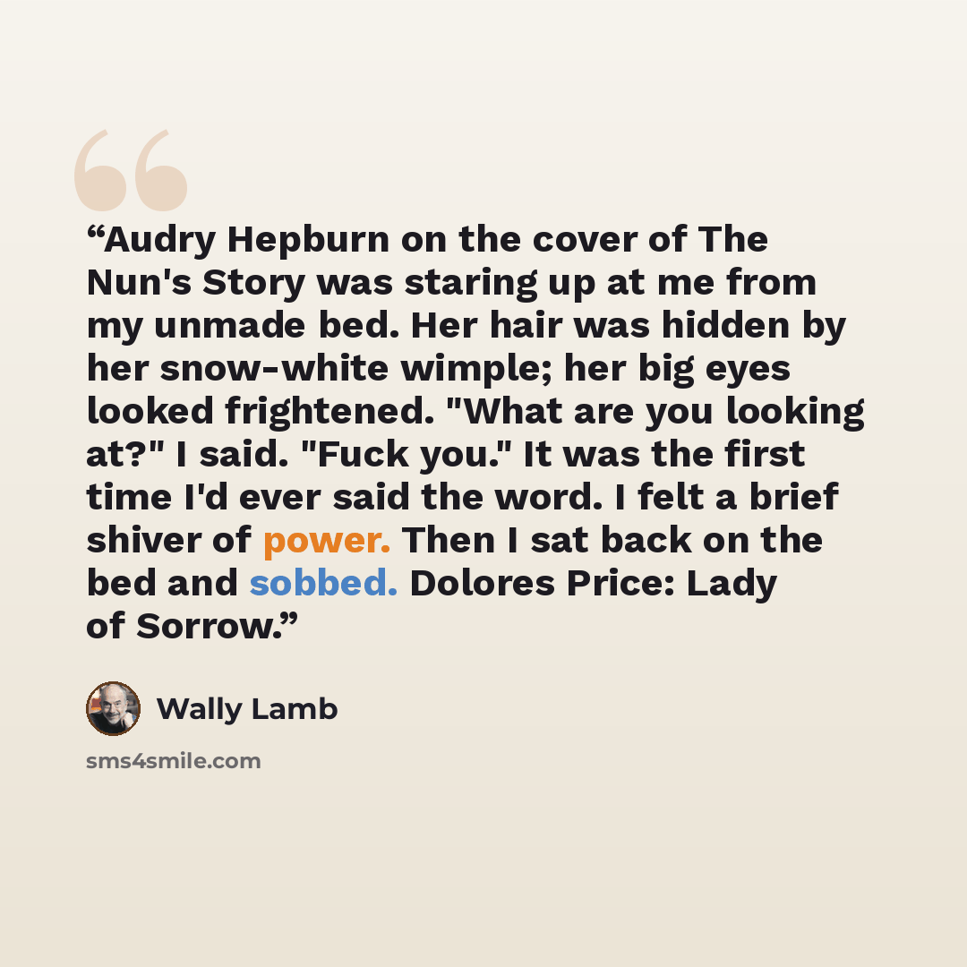 “Audry Hepburn on the cover of The Nun's Story was staring up at me from my unmade bed. Her hair was hidden by her snow-white wimple; her big eyes looked frightened. "What are you looking at?" I said. "Fuck you." It was the first time I'd ever said the word. I felt a brief shiver of power. Then I…” quote by Wally Lamb