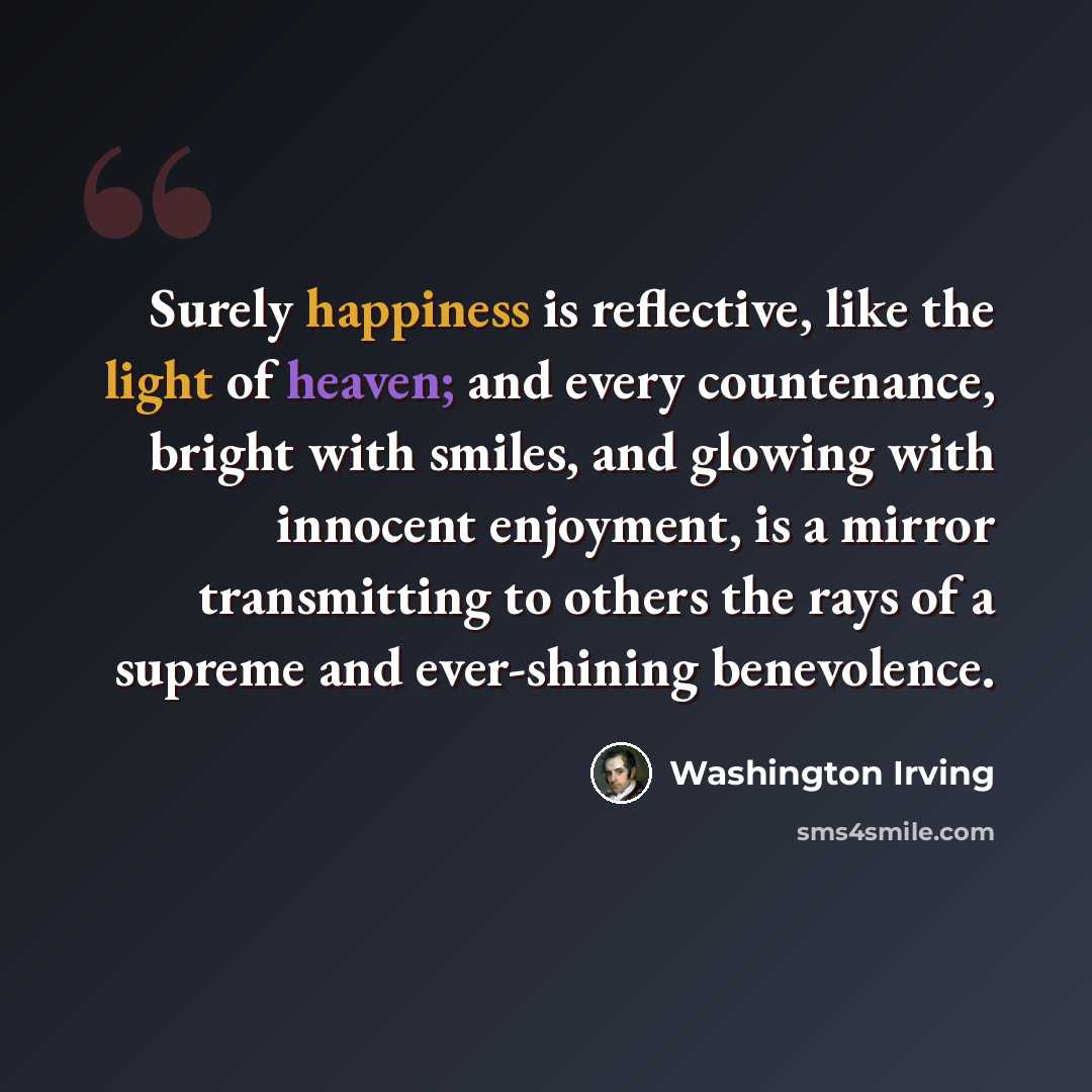 “Surely happiness is reflective, like the light of heaven; and every countenance, bright with smiles, and glowing with innocent enjoyment, is a mirror transmitting to others the rays of a supreme and ever-shining benevolence.” quote by Washington Irving