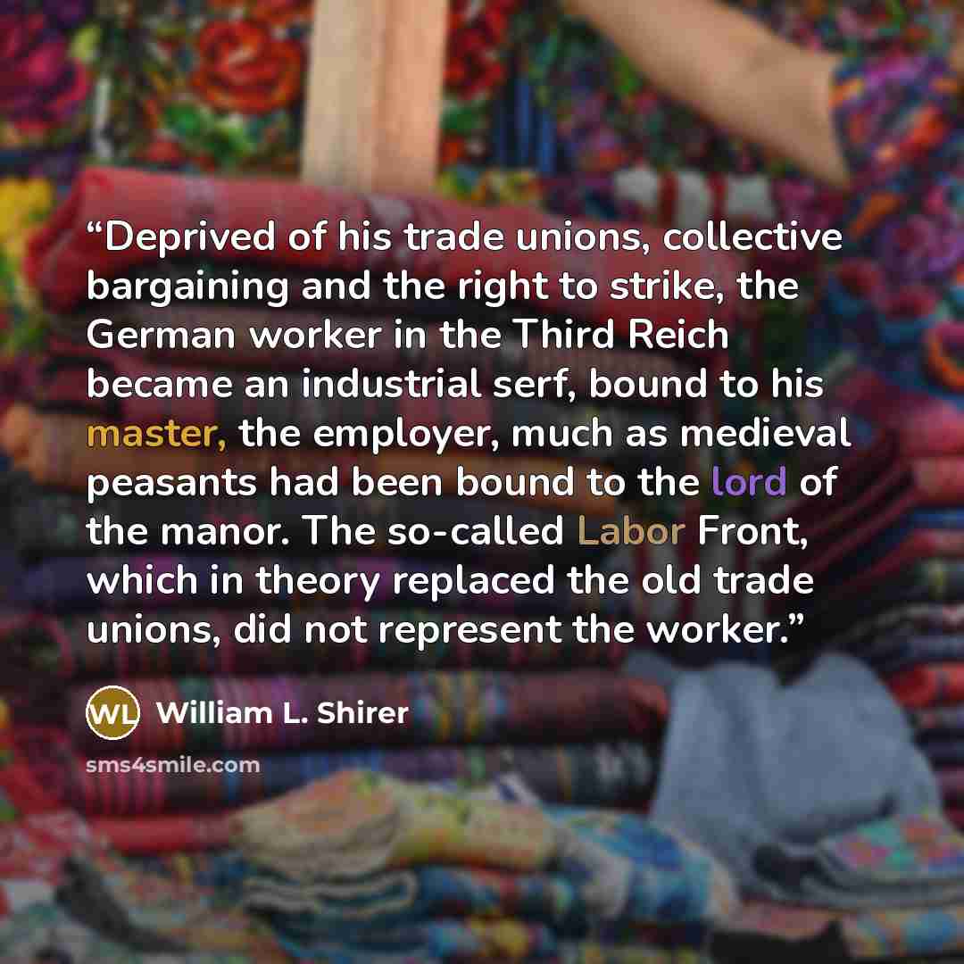 “Deprived of his trade unions, collective bargaining and the right to strike, the German worker in the Third Reich became an industrial serf, bound to his master, the employer, much as medieval peasants had been bound to the lord of the manor. The so-called Labor Front, which in theory replaced the…” quote by William L. Shirer