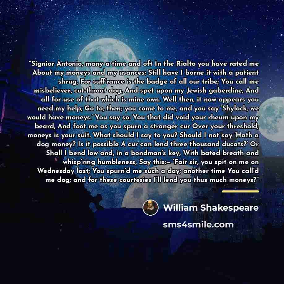 “Signior Antonio, many a time and oft In the Rialto you have rated me About my moneys and my usances; Still have I borne it with a patient shrug, For suff’rance is the badge of all our tribe; You call me misbeliever, cut-throat dog, And spet upon my Jewish gaberdine, And all for use of that which…” quote by William Shakespeare