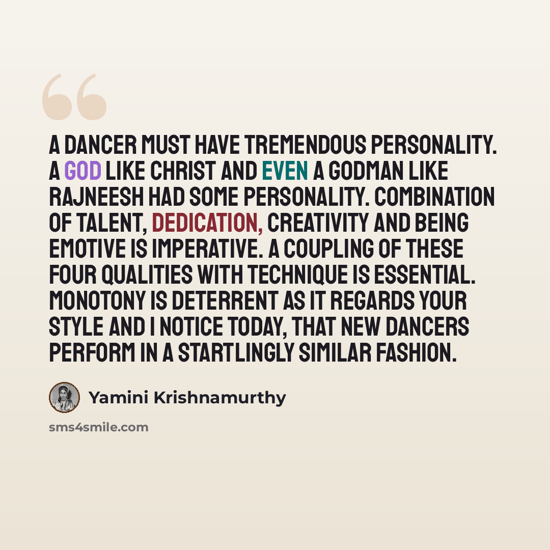 “A dancer must have tremendous personality. A God like Christ and even a godman like Rajneesh had some personality. Combination of talent, dedication, creativity and being emotive is imperative. A coupling of these four qualities with technique is essential. Monotony is deterrent as it regards your…” quote by Yamini Krishnamurthy