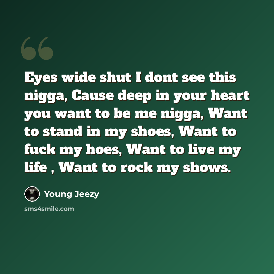 “Eyes wide shut I dont see this nigga, Cause deep in your heart you want to be me nigga, Want to stand in my shoes, Want to fuck my hoes, Want to live my life , Want to rock my shows.” quote by Young Jeezy