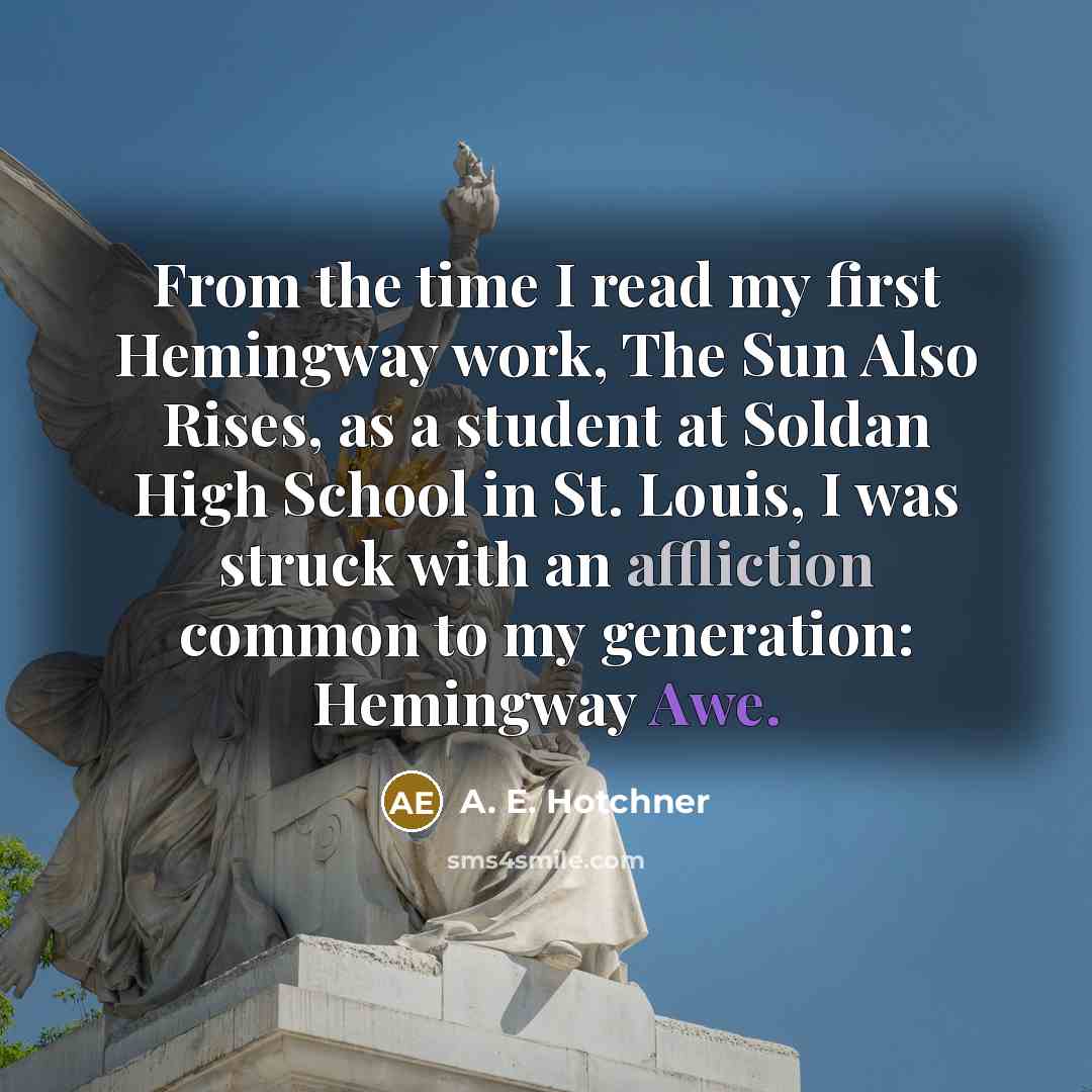 “From the time I read my first Hemingway work, The Sun Also Rises, as a student at Soldan High School in St. Louis, I was struck with an affliction common to my generation: Hemingway Awe.” quote by A. E. Hotchner