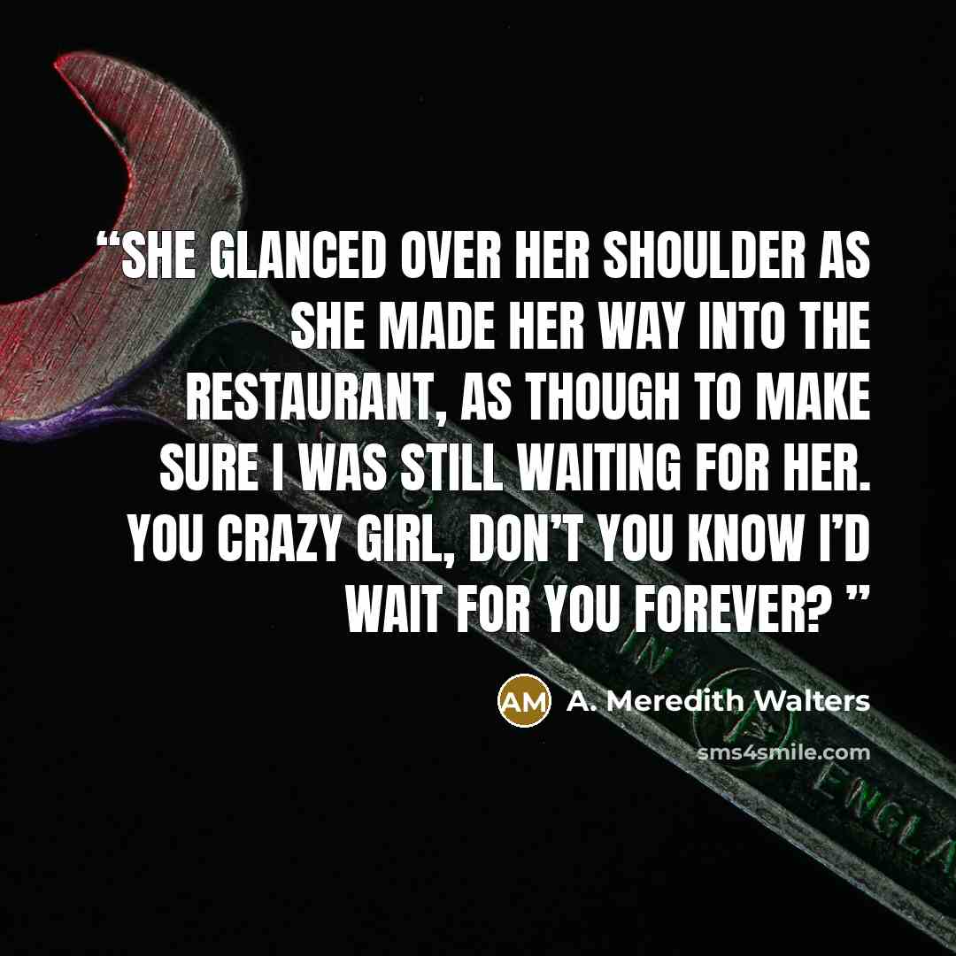 “She glanced over her shoulder as she made her way into the restaurant, as though to make sure I was still waiting for her. You crazy girl, don’t you know I’d wait for you forever?” quote by A. Meredith Walters