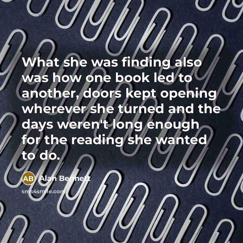 “What she was finding also was how one book led to another, doors kept opening wherever she turned and the days weren't long enough for the reading she wanted to do.” quote by Alan Bennett