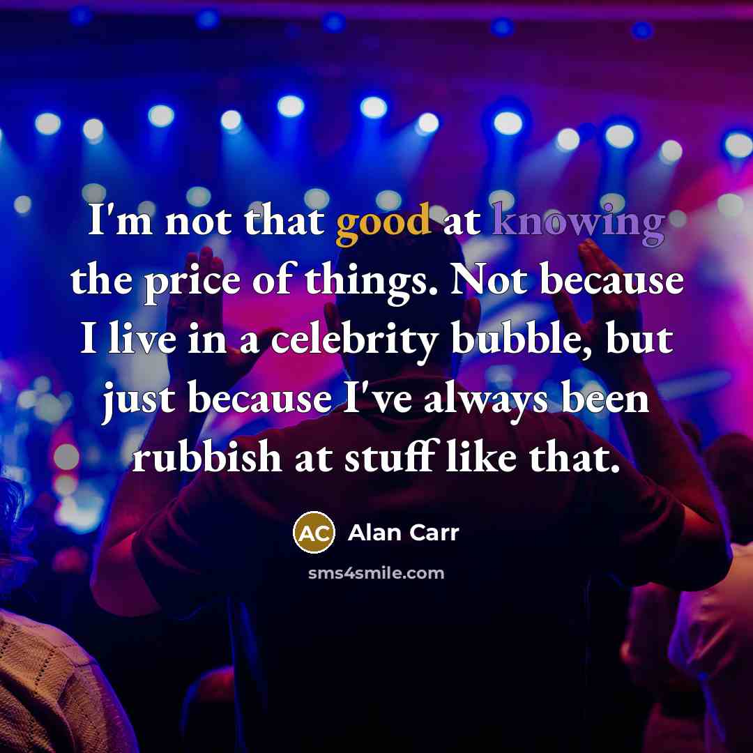 “I'm not that good at knowing the price of things. Not because I live in a celebrity bubble, but just because I've always been rubbish at stuff like that.” quote by Alan Carr