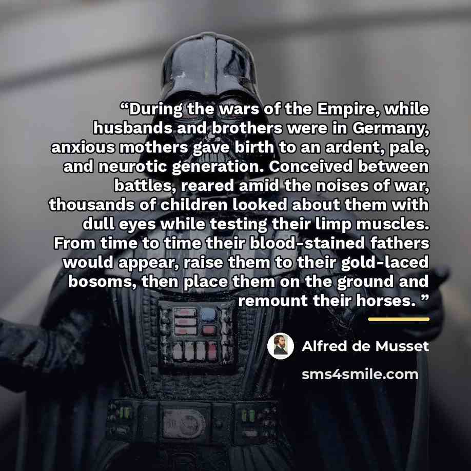 “During the wars of the Empire, while husbands and brothers were in Germany, anxious mothers gave birth to an ardent, pale, and neurotic generation. Conceived between battles, reared amid the noises of war, thousands of children looked about them with dull eyes while testing their limp muscles…” quote by Alfred De Musset