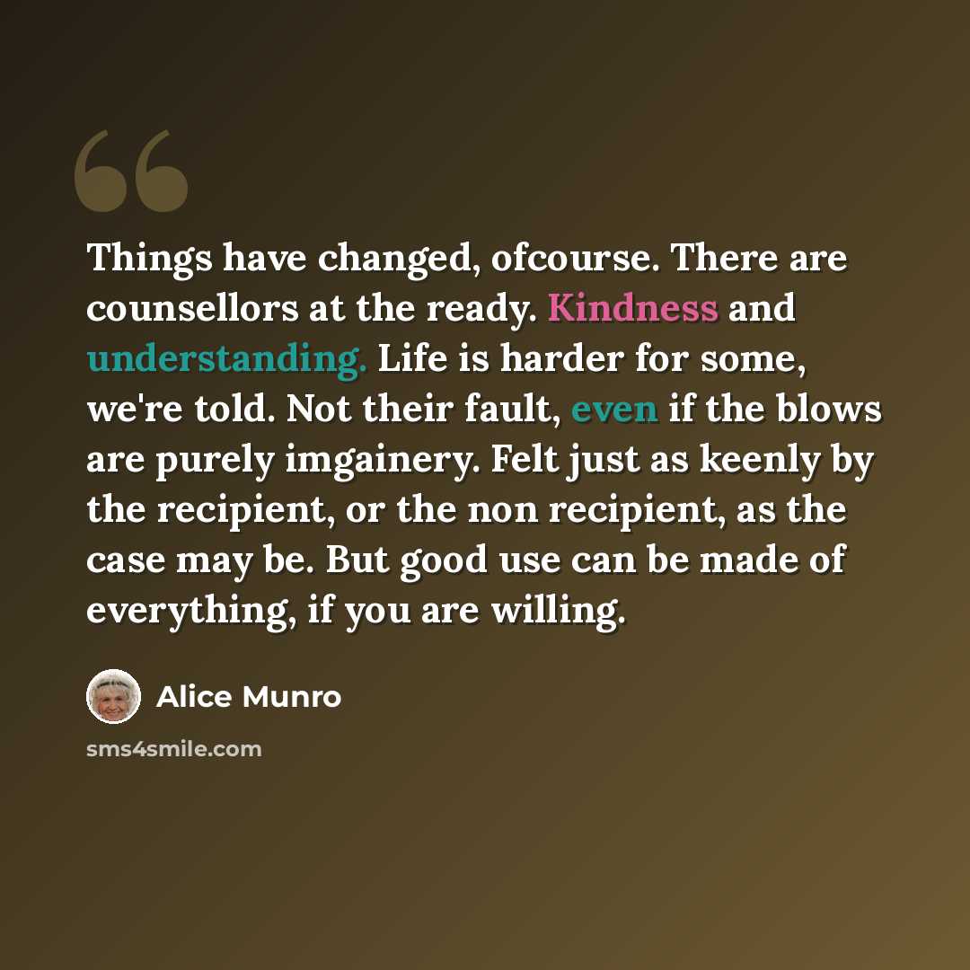 “Things have changed, ofcourse. There are counsellors at the ready. Kindness and understanding. Life is harder for some, we're told. Not their fault, even if the blows are purely imgainery. Felt just as keenly by the recipient, or the non recipient, as the case may be. But good use can be made of…” quote by Alice Munro