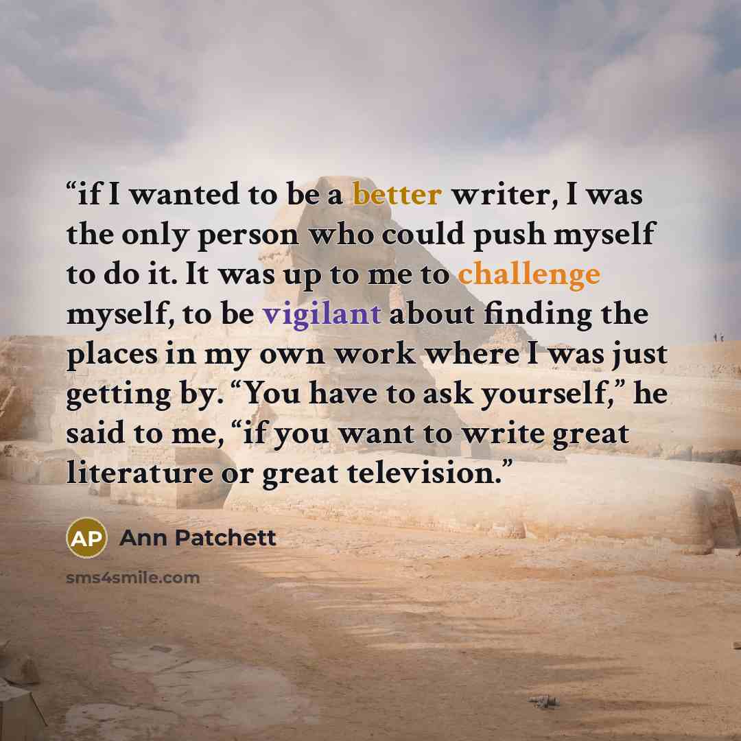 “if I wanted to be a better writer, I was the only person who could push myself to do it. It was up to me to challenge myself, to be vigilant about finding the places in my own work where I was just getting by. “You have to ask yourself,” he said to me, “if you want to write great literature or…” quote by Ann Patchett