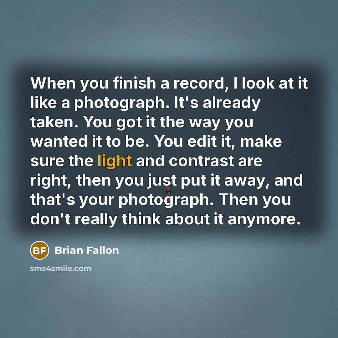 “When you finish a record, I look at it like a photograph. It's already taken. You got it the way you wanted it to be. You edit it, make sure the light and contrast are right, then you just put it away, and that's your photograph. Then you don't really think about it anymore.” quote by Brian Fallon
