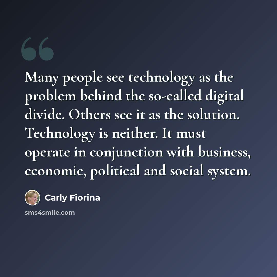 “Many people see technology as the problem behind the so-called digital divide. Others see it as the solution. Technology is neither. It must operate in conjunction with business, economic, political and social system.” quote by Carly Fiorina