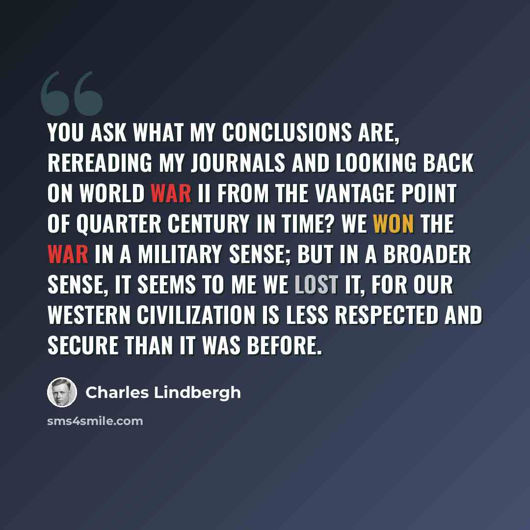 “You ask what my conclusions are, rereading my journals and looking back on World War II from the vantage point of quarter century in time? We won the war in a military sense; but in a broader sense, it seems to me we lost it, for our Western civilization is less respected and secure than it was…” quote by Charles Lindbergh