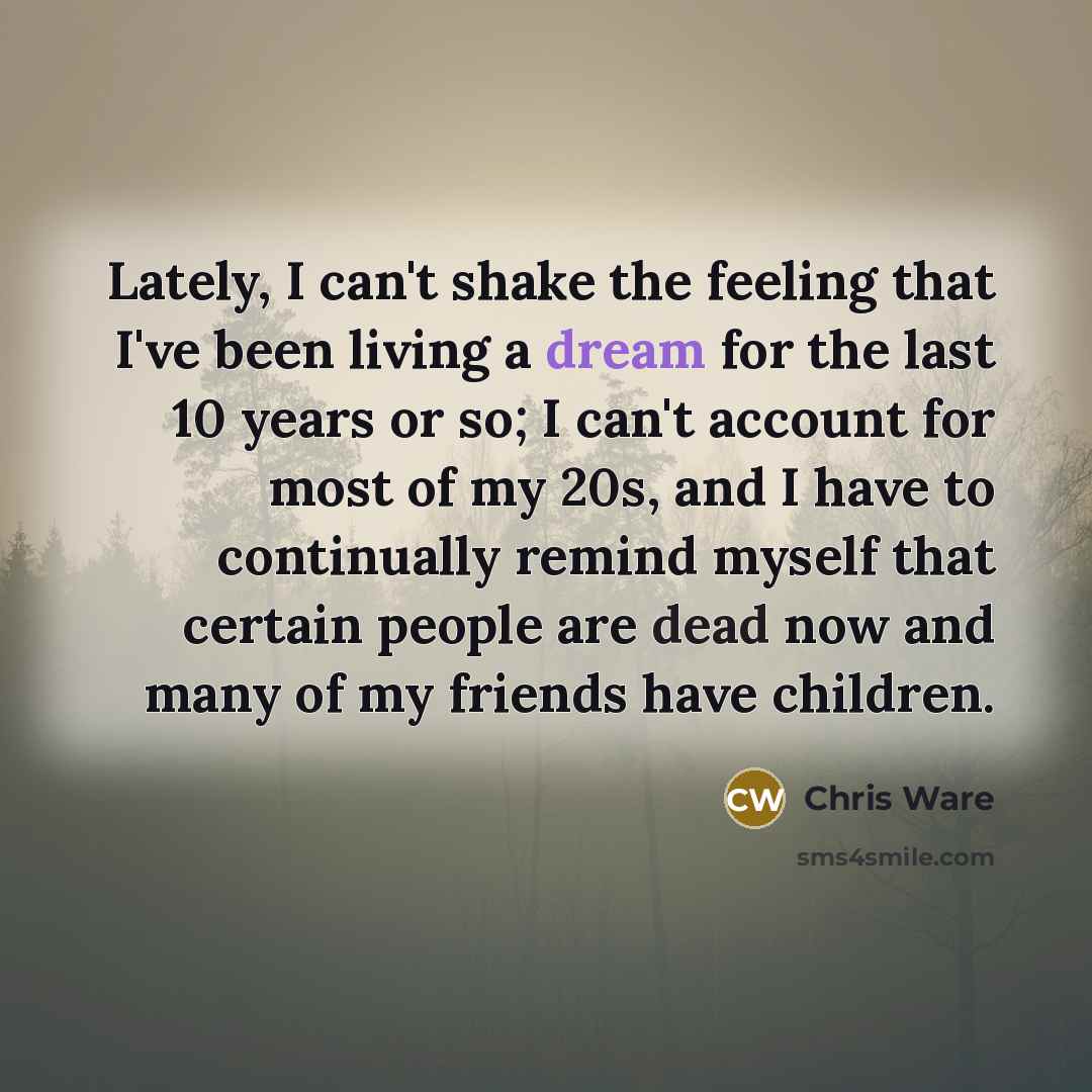 “Lately, I can't shake the feeling that I've been living a dream for the last 10 years or so; I can't account for most of my 20s, and I have to continually remind myself that certain people are dead now and many of my friends have children.” quote by Chris Ware