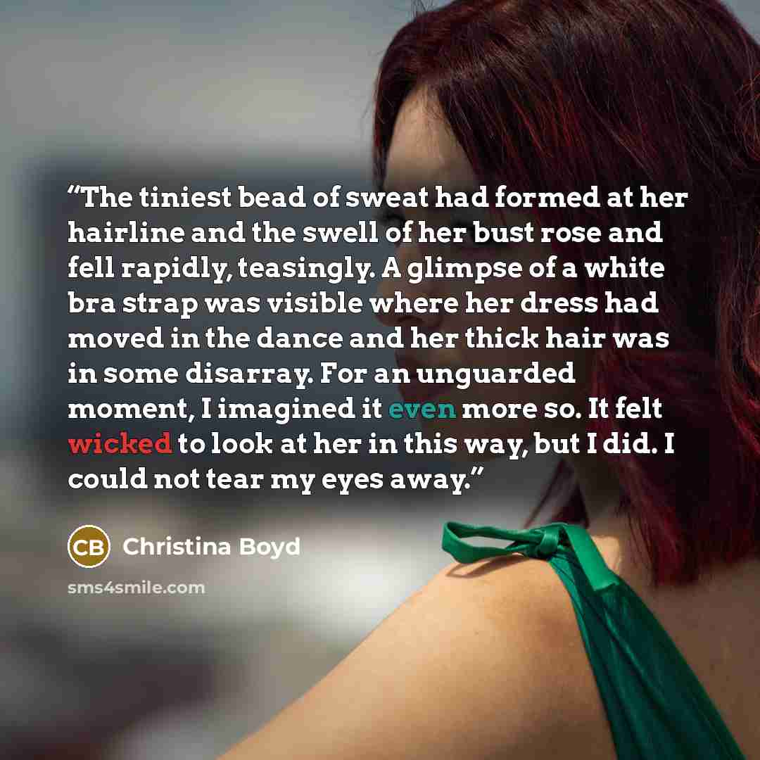 “The tiniest bead of sweat had formed at her hairline and the swell of her bust rose and fell rapidly, teasingly. A glimpse of a white bra strap was visible where her dress had moved in the dance and her thick hair was in some disarray. For an unguarded moment, I imagined it even more so. It felt…” quote by Christina Boyd
