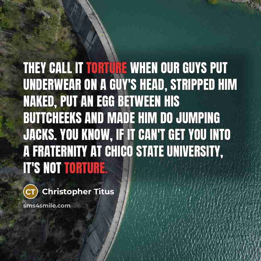 “They call it torture when our guys put underwear on a guy's head, stripped him naked, put an egg between his buttcheeks and made him do jumping jacks. You know, if it can't get you into a fraternity at Chico State University, it's not torture.” quote by Christopher Titus