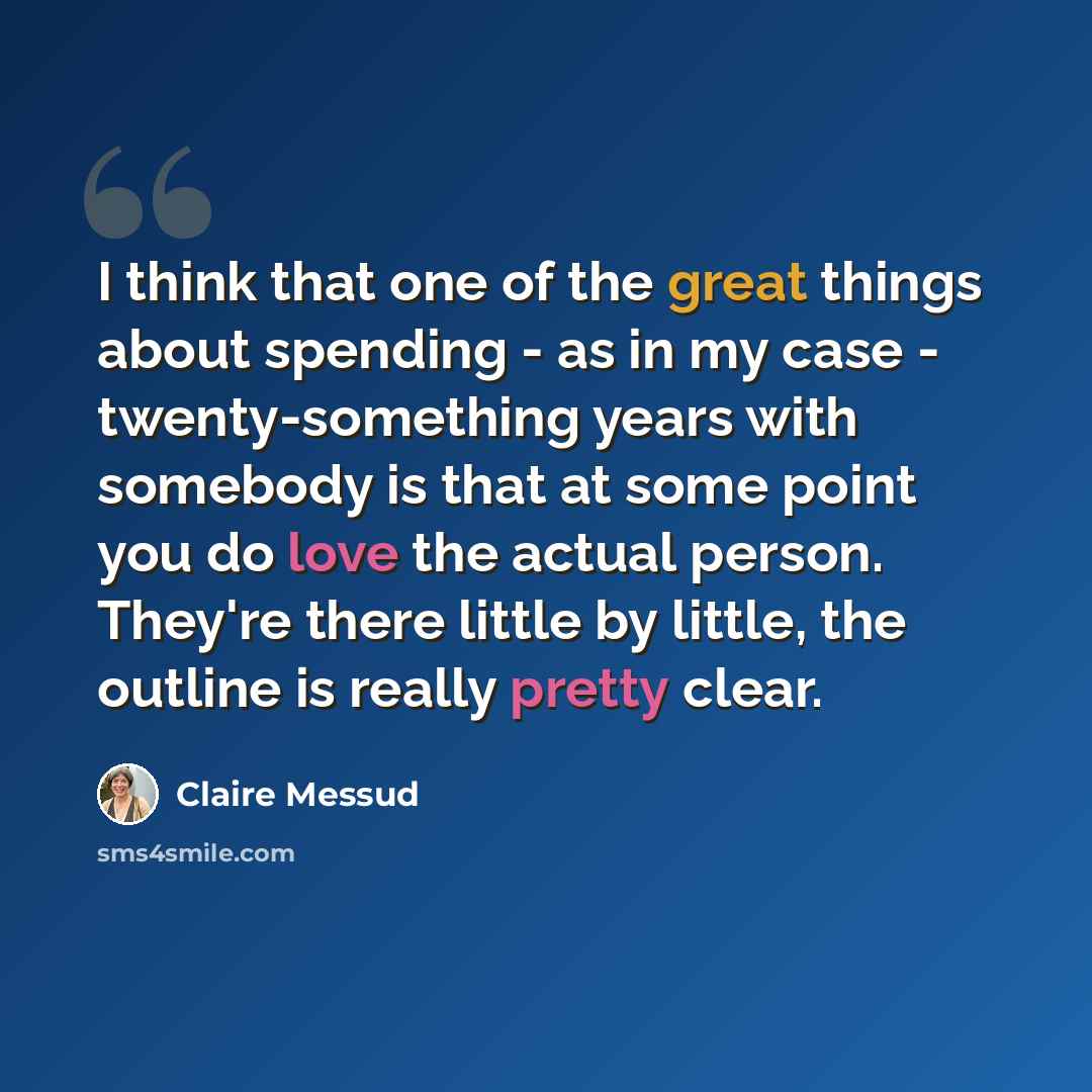 “I think that one of the great things about spending - as in my case - twenty-something years with somebody is that at some point you do love the actual person. They're there little by little, the outline is really pretty clear.” quote by Claire Messud