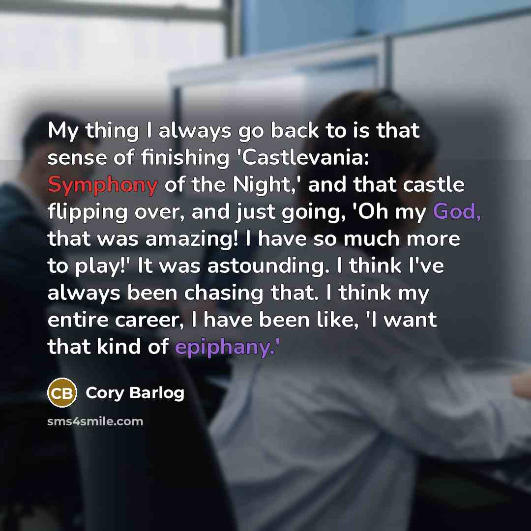 “My thing I always go back to is that sense of finishing 'Castlevania: Symphony of the Night,' and that castle flipping over, and just going, 'Oh my God, that was amazing! I have so much more to play!' It was astounding. I think I've always been chasing that. I think my entire career, I have been…” quote by Cory Barlog