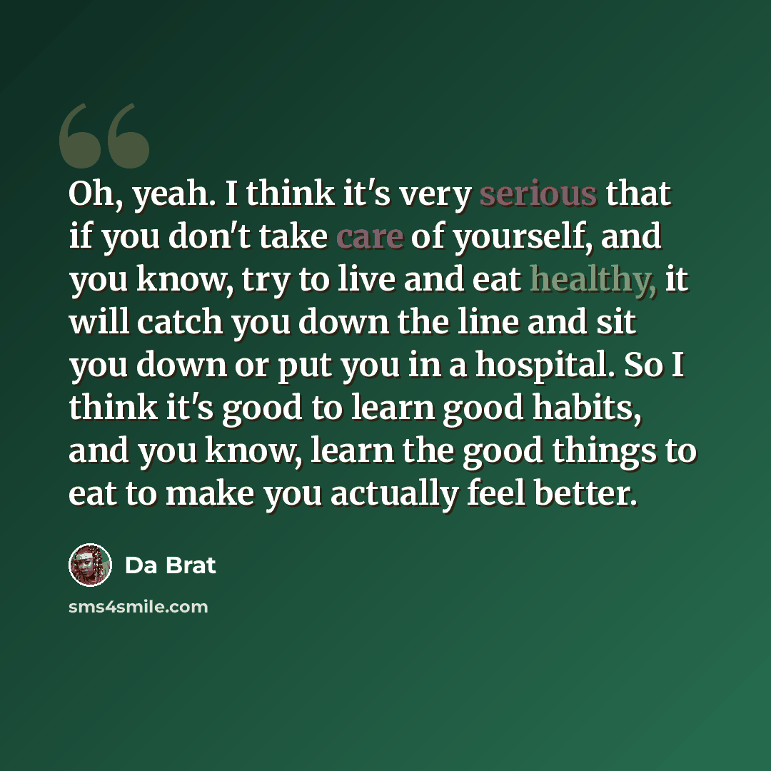 “Oh, yeah. I think it's very serious that if you don't take care of yourself, and you know, try to live and eat healthy, it will catch you down the line and sit you down or put you in a hospital. So I think it's good to learn good habits, and you know, learn the good things to eat to make you…” quote by Da Brat