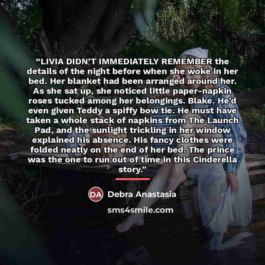 “LIVIA DIDN’T IMMEDIATELY REMEMBER the details of the night before when she woke in her bed. Her blanket had been arranged around her. As she sat up, she noticed little paper-napkin roses tucked among her belongings. Blake. He’d even given Teddy a spiffy bow tie. He must have taken a whole stack of…” quote by Debra Anastasia