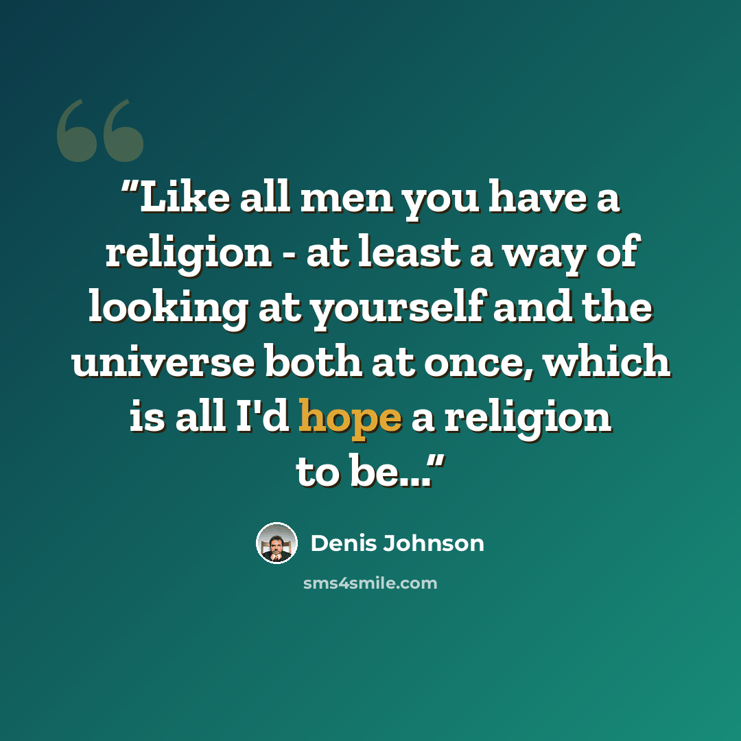 “Like all men you have a religion - at least a way of looking at yourself and the universe both at once, which is all I'd hope a religion to be...” quote by Denis Johnson