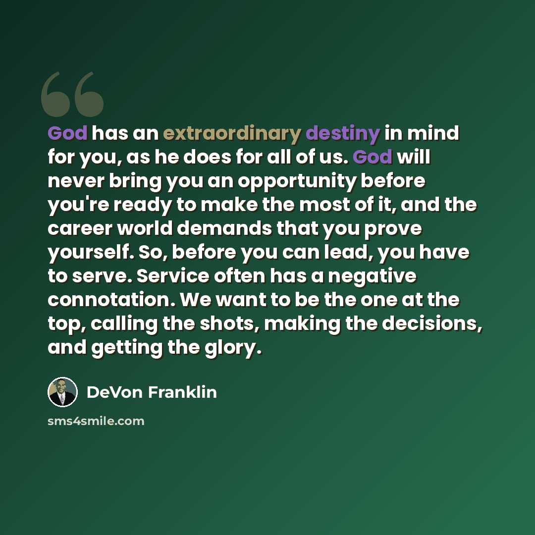 “God has an extraordinary destiny in mind for you, as he does for all of us. God will never bring you an opportunity before you're ready to make the most of it, and the career world demands that you prove yourself. So, before you can lead, you have to serve. Service often has a negative…” quote by DeVon Franklin
