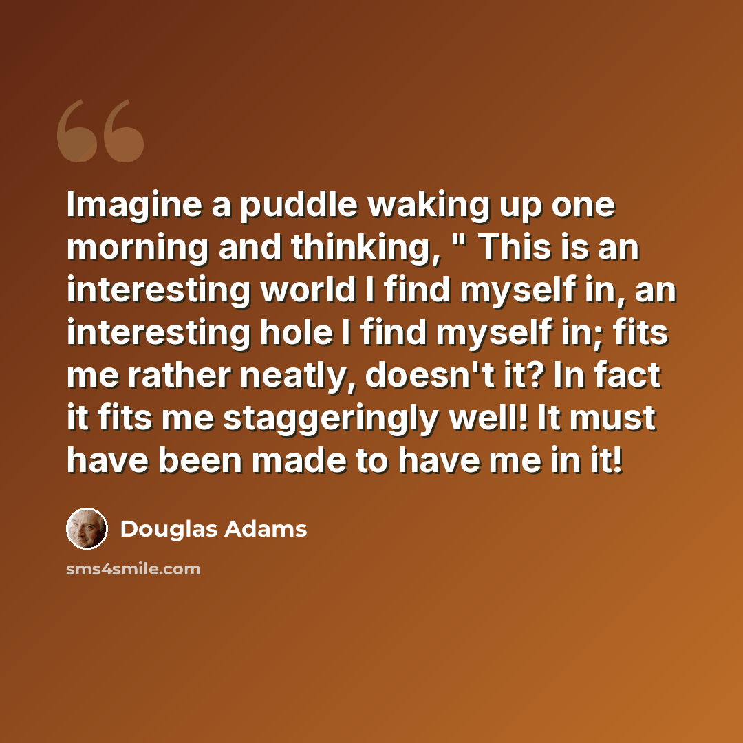 “Imagine a puddle waking up one morning and thinking, " This is an interesting world I find myself in, an interesting hole I find myself in; fits me rather neatly, doesn't it? In fact it fits me staggeringly well! It must have been made to have me in it!” quote by Douglas Adams