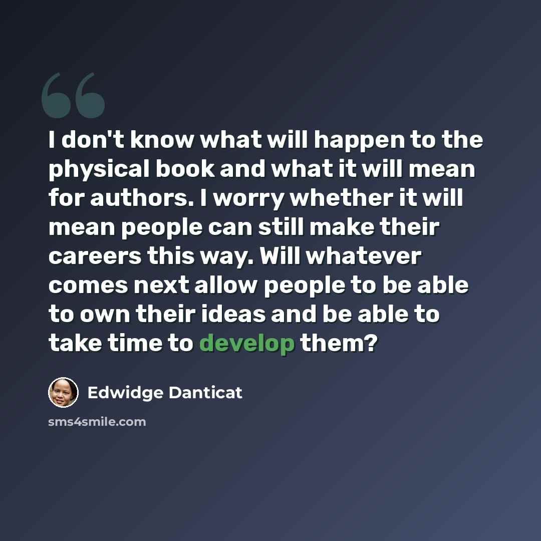 “I don't know what will happen to the physical book and what it will mean for authors. I worry whether it will mean people can still make their careers this way. Will whatever comes next allow people to be able to own their ideas and be able to take time to develop them?” quote by Edwidge Danticat