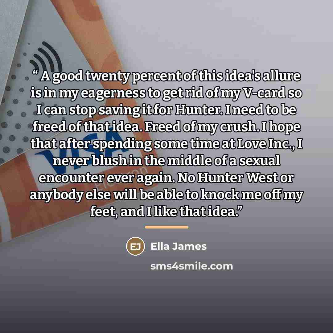 “A good twenty percent of this idea's allure is in my eagerness to get rid of my V-card so I can stop saving it for Hunter. I need to be freed of that idea. Freed of my crush. I hope that after spending some time at Love Inc., I never blush in the middle of a sexual encounter ever again. No Hunter…” quote by Ella James