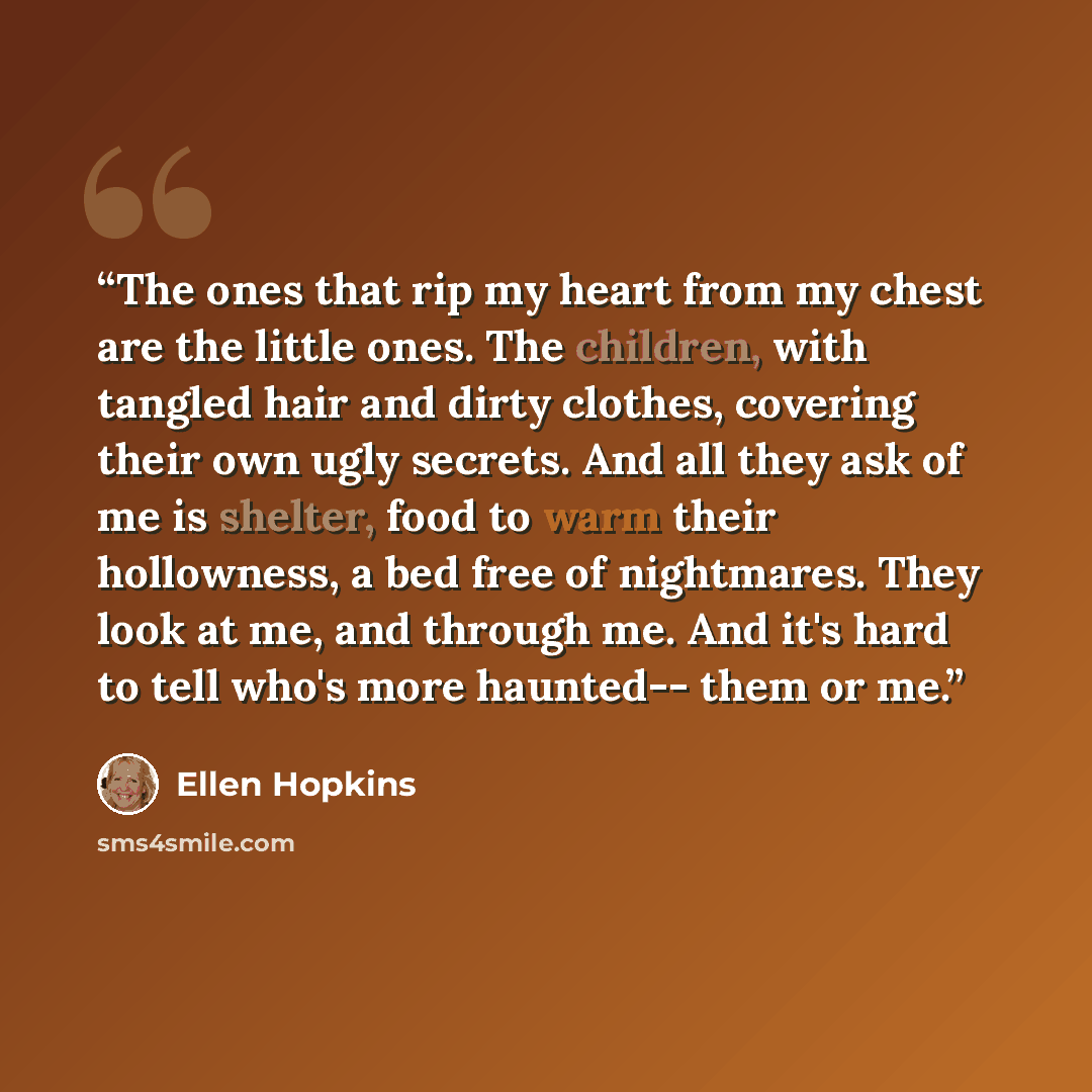 “The ones that rip my heart from my chest are the little ones. The children, with tangled hair and dirty clothes, covering their own ugly secrets. And all they ask of me is shelter, food to warm their hollowness, a bed free of nightmares. They look at me, and through me. And it's hard to tell who's…” quote by Ellen Hopkins