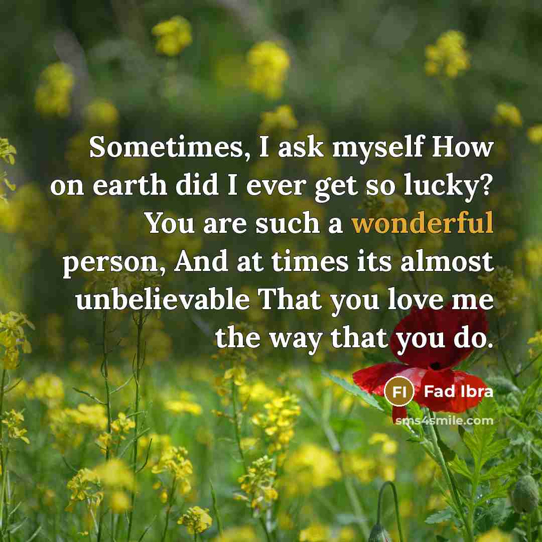 “Sometimes, I ask myself How on earth did I ever get so lucky? You are such a wonderful person, And at times its almost unbelievable That you love me the way that you do.” quote by Fad Ibra